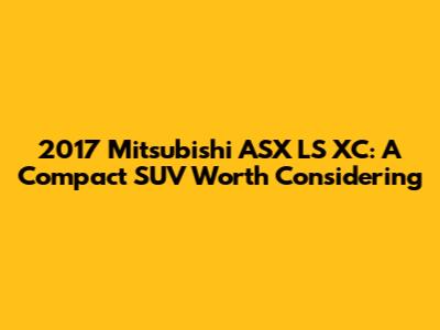 2017 Mitsubishi ASX LS XC: A Compact SUV Worth Considering
