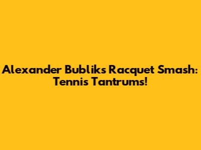 Alexander Bublik's Racquet Smash: Tennis Tantrums!